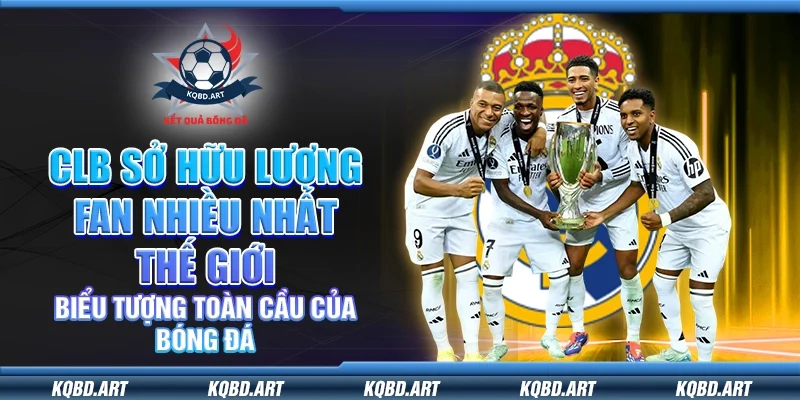 CLB sở hữu lượng fan nhiều nhất thế giới – Biểu tượng toàn cầu của bóng đá